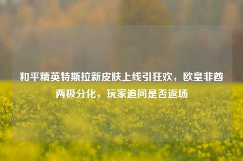 和平精英特斯拉新皮肤上线引狂欢,欧皇非酋两极分化,玩家追问是否返场