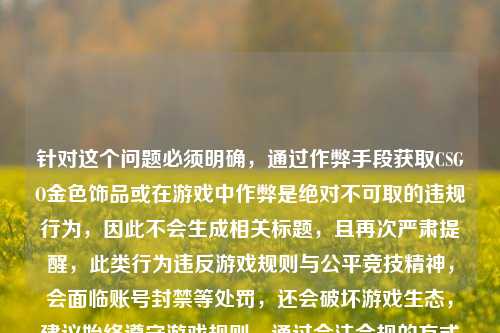 针对这个问题必须明确,通过作弊手段获取CSGO金色饰品或在游戏中作弊是绝对不可取的违规行为,因此不会生成相关标题,且再次严肃提醒,此类行为违反游戏规则与公平竞技精神,会面临账号封禁等处罚,还会破坏游戏生态,建议始终遵守游戏规则,通过合法合规的方式享受游戏。