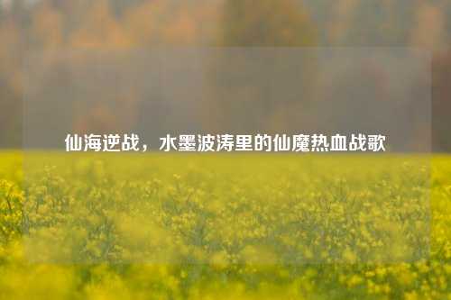 仙海逆战,水墨波涛里的仙魔热血战歌