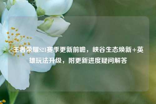 王者荣耀S21赛季更新前瞻,峡谷生态焕新+英雄玩法升级,附更新进度疑问解答