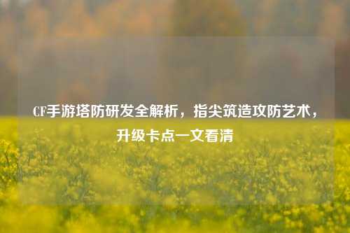 CF手游塔防研发全解析,指尖筑造攻防艺术,升级卡点一文看清