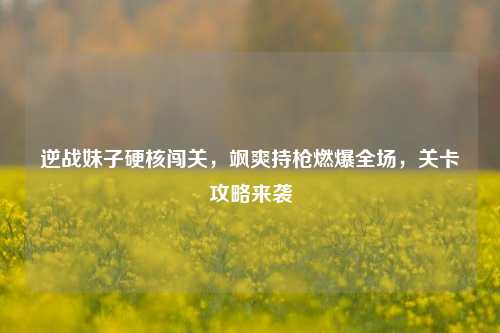 逆战妹子硬核闯关,飒爽持枪燃爆全场,关卡攻略来袭