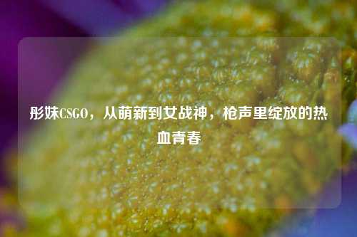彤妹CSGO,从萌新到女战神,枪声里绽放的热血青春