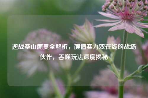 逆战圣山鹿灵全解析,颜值实力双在线的战场伙伴,吞噬玩法深度揭秘