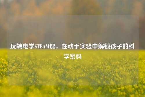 玩转电学STEAM课,在动手实验中解锁孩子的科学密码