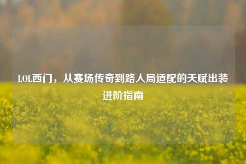 LOL西门,从赛场传奇到路人局适配的天赋出装进阶指南