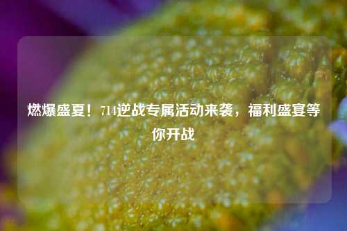 燃爆盛夏!714逆战专属活动来袭,福利盛宴等你开战