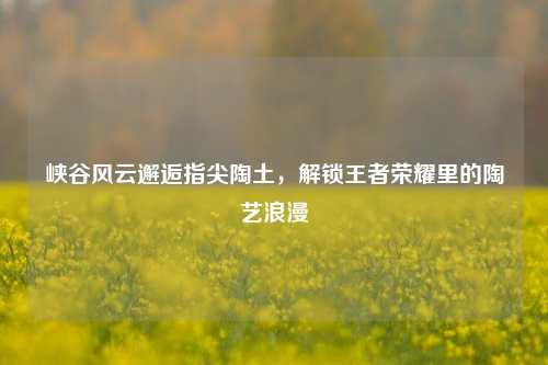 峡谷风云邂逅指尖陶土,解锁王者荣耀里的陶艺浪漫