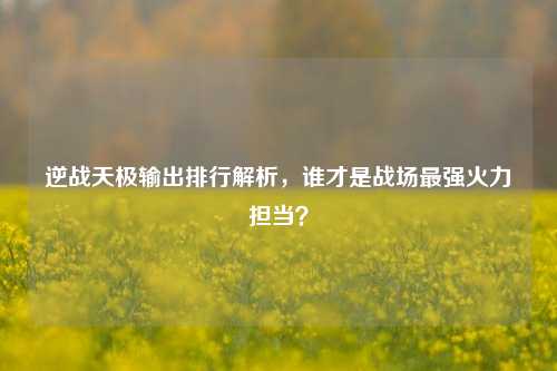 逆战天极输出排行解析,谁才是战场最强火力担当?