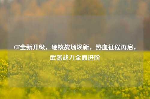 CF全新升级,硬核战场焕新,热血征程再启,武器战力全面进阶
