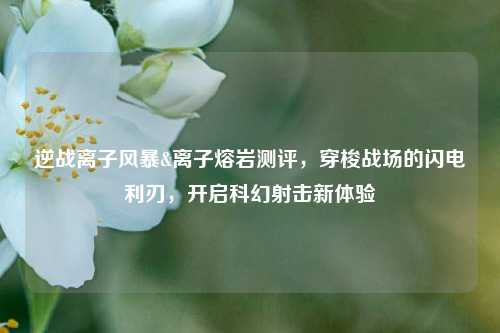 逆战离子风暴&离子熔岩测评,穿梭战场的闪电利刃,开启科幻射击新体验