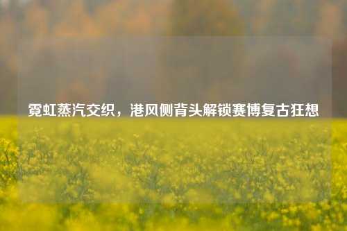 霓虹蒸汽交织,港风侧背头解锁赛博复古狂想