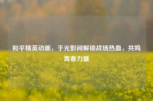 和平精英动画,于光影间解锁战场热血,共鸣青春力量