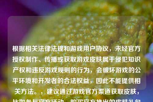 根据相关法律法规和游戏用户协议,未经官方授权 、传播或获取游戏皮肤属于侵犯知识产权和违反游戏规则的行为,会破坏游戏的公平环境和开发者的合法权益,因此不能提供相关 。,建议通过游戏官方渠道获取皮肤,比如参与官方活动、购买官方推出的皮肤礼包等,共同维护健康的游戏生态。