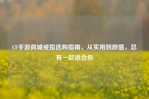 CF手游商城戒指选购指南,从实用到颜值,总有一款适合你