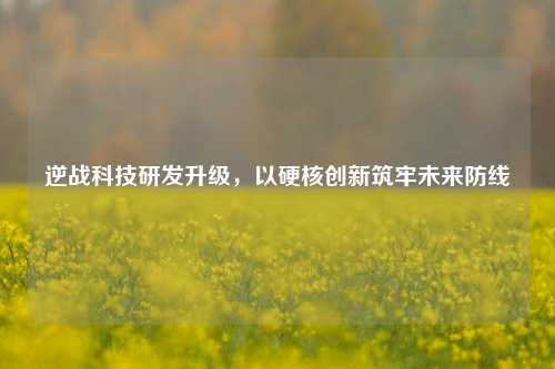 逆战科技研发升级,以硬核创新筑牢未来防线