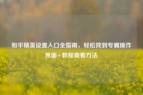 和平精英设置入口全指南,轻松找到专属操作界面+教程查看