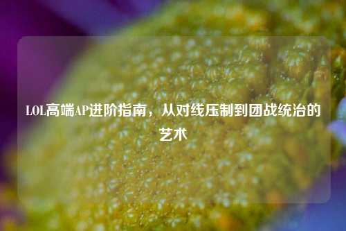 LOL高端AP进阶指南,从对线压制到团战统治的艺术