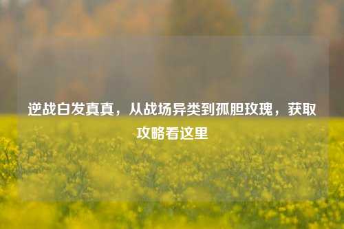 逆战白发真真,从战场异类到孤胆玫瑰,获取攻略看这里