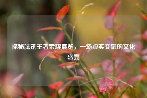 探秘腾讯王者荣耀展览,一场虚实交融的文化盛宴
