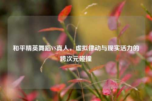 和平精英舞蹈VS真人,虚拟律动与现实活力的跨次元碰撞