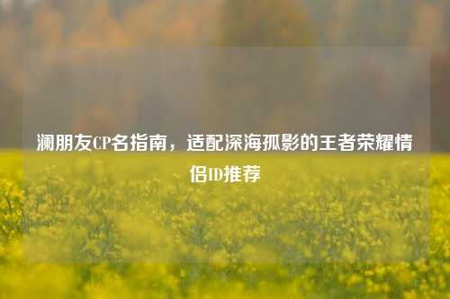 澜朋友CP名指南,适配深海孤影的王者荣耀情侣ID推荐