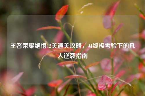 王者荣耀绝悟12关通关攻略,AI终极考验下的凡人逆袭指南