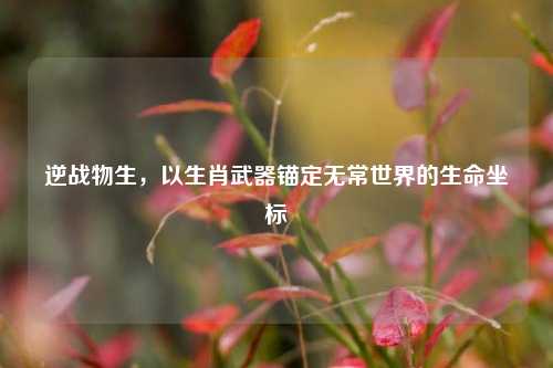 逆战物生,以生肖武器锚定无常世界的生命坐标