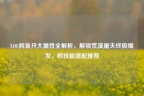 LOL鳄鱼开大属性全解析,解锁荒漠屠夫终极爆发,附技能搭配推荐