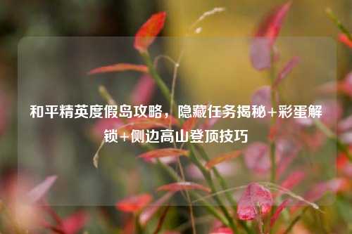 和平精英度假岛攻略,隐藏任务揭秘+彩蛋解锁+侧边高山登顶技巧