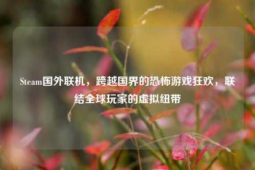 Steam国外联机,跨越国界的恐怖游戏狂欢,联结全球玩家的虚拟纽带