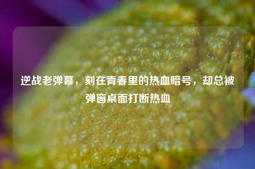逆战老弹幕,刻在青春里的热血暗号,却总被弹窗桌面打断热血