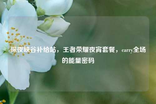 深夜峡谷补给站,王者荣耀夜宵套餐,carry全场的能量密码
