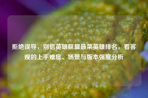 拒绝误导,别信英雄联盟最菜英雄排名,看客观的上手难度、场景与版本强度分析