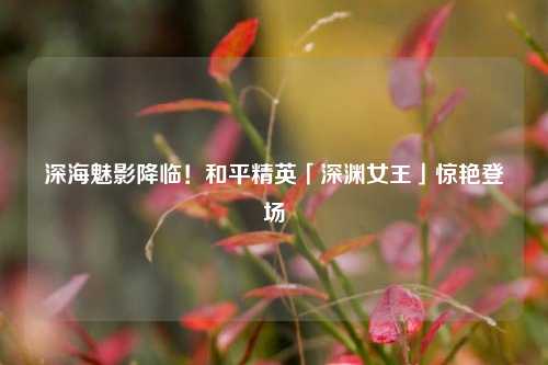 深海魅影降临!和平精英「深渊女王」惊艳登场