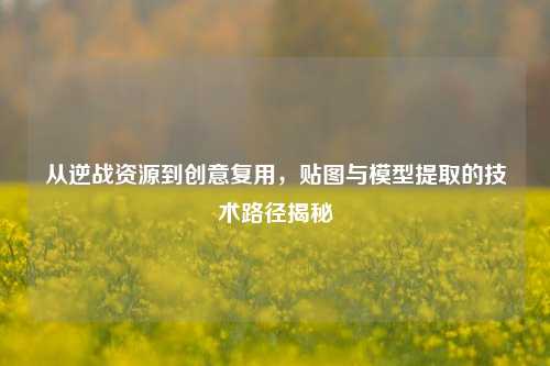 从逆战资源到创意复用,贴图与模型提取的技术路径揭秘