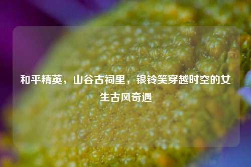 和平精英,山谷古祠里,银铃笑穿越时空的女生古风奇遇
