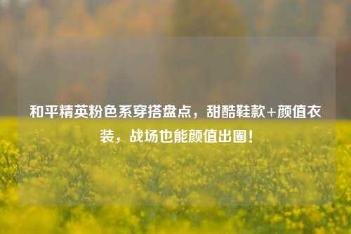 和平精英粉色系穿搭盘点,甜酷鞋款+颜值衣装,战场也能颜值出圈!